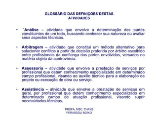 GLOSSÁRIO DAS DEFINIÇÕES DESTAS
                           ATIVIDADES


•    “Análise – atividade que envolve a determinação das partes
    constituintes de um todo, buscando conhecer sua natureza ou avaliar
    seus aspectos técnicos.

•   Arbitragem – atividade que constitui um método alternativo para
    solucionar conflitos a partir de decisão proferida por árbitro escolhido
    entre profissionais da confiança das partes envolvidas, versados na
    matéria objeto da controvérsia.

•   Assessoria – atividade que envolve a prestação de serviços por
    profissional que detém conhecimento especializado em determinado
    campo profissional, visando ao auxílio técnico para a elaboração de
    projeto ou execução de obra ou serviço.

•   Assistência – atividade que envolve a prestação de serviços em
    geral, por profissional que detém conhecimento especializado em
    determinado campo de atuação profissional, visando suprir
    necessidades técnicas.

                             PROFA. MSC. THAYS
                              PERASSOLI BOIKO
 