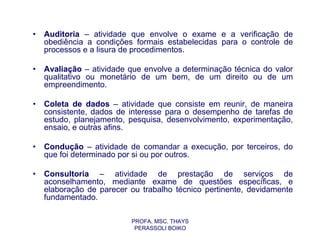 •   Auditoria – atividade que envolve o exame e a verificação de
    obediência a condições formais estabelecidas para o controle de
    processos e a lisura de procedimentos.

•   Avaliação – atividade que envolve a determinação técnica do valor
    qualitativo ou monetário de um bem, de um direito ou de um
    empreendimento.

•   Coleta de dados – atividade que consiste em reunir, de maneira
    consistente, dados de interesse para o desempenho de tarefas de
    estudo, planejamento, pesquisa, desenvolvimento, experimentação,
    ensaio, e outras afins.

•   Condução – atividade de comandar a execução, por terceiros, do
    que foi determinado por si ou por outros.

•   Consultoria – atividade de prestação de serviços de
    aconselhamento, mediante exame de questões específicas, e
    elaboração de parecer ou trabalho técnico pertinente, devidamente
    fundamentado.

                          PROFA. MSC. THAYS
                           PERASSOLI BOIKO
 
