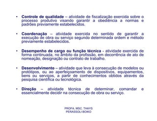 •   Controle de qualidade – atividade de fiscalização exercida sobre o
    processo produtivo visando garantir a obediência a normas e
    padrões previamente estabelecidos.

•   Coordenação – atividade exercida no sentido de garantir a
    execução de obra ou serviço segundo determinada ordem e método
    previamente estabelecidos.

•   Desempenho de cargo ou função técnica - atividade exercida de
    forma continuada, no âmbito da profissão, em decorrência de ato de
    nomeação, designação ou contrato de trabalho.

•   Desenvolvimento – atividade que leva à consecução de modelos ou
    protótipos, ou ao aperfeiçoamento de dispositivos, equipamentos,
    bens ou serviços, a partir de conhecimentos obtidos através da
    pesquisa científica ou tecnológica.

•   Direção – atividade técnica de determinar, comandar             e
    essencialmente decidir na consecução de obra ou serviço.


                           PROFA. MSC. THAYS
                            PERASSOLI BOIKO
 
