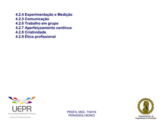 4.2.4 Experimentação e Medição
                4.2.5 Comunicação
                4.2.6 Trabalho em grupo
                4.2.7 Aperfeiçoamento contínuo
                4.2.8 Criatividade
                4.2.9 Ética profissional




                                                                PROFA. MSC. THAYS
                                                                 PERASSOLI BOIKO
                    d




                                                        ã
C




                        C




                                        M
a




    m




        p




            u




                s




                    e




                        a




                            m




                                p




                                    o




                                            o




                                                u




                                                    r




                                                            o
 
