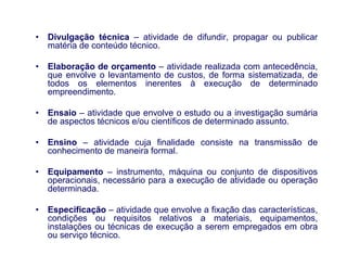 •   Divulgação técnica – atividade de difundir, propagar ou publicar
    matéria de conteúdo técnico.

•   Elaboração de orçamento – atividade realizada com antecedência,
    que envolve o levantamento de custos, de forma sistematizada, de
    todos os elementos inerentes à execução de determinado
    empreendimento.

•   Ensaio – atividade que envolve o estudo ou a investigação sumária
    de aspectos técnicos e/ou científicos de determinado assunto.

•   Ensino – atividade cuja finalidade consiste na transmissão de
    conhecimento de maneira formal.

•   Equipamento – instrumento, máquina ou conjunto de dispositivos
    operacionais, necessário para a execução de atividade ou operação
    determinada.

•   Especificação – atividade que envolve a fixação das características,
    condições ou requisitos relativos a materiais, equipamentos,
    instalações ou técnicas de execução a serem empregados em obra
    ou serviço técnico.     PROFA. MSC. THAYS
                            PERASSOLI BOIKO
 