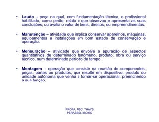 •   Laudo – peça na qual, com fundamentação técnica, o profissional
    habilitado, como perito, relata o que observou e apresenta as suas
    conclusões, ou avalia o valor de bens, direitos, ou empreendimentos.

•   Manutenção – atividade que implica conservar aparelhos, máquinas,
    equipamentos e instalações em bom estado de conservação e
    operação.

•   Mensuração – atividade que envolve a apuração de aspectos
    quantitativos de determinado fenômeno, produto, obra ou serviço
    técnico, num determinado período de tempo.

•   Montagem – operação que consiste na reunião de componentes,
    peças, partes ou produtos, que resulte em dispositivo, produto ou
    unidade autônoma que venha a tornar-se operacional, preenchendo
    a sua função.




                           PROFA. MSC. THAYS
                            PERASSOLI BOIKO
 