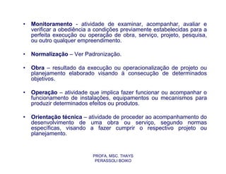 •   Monitoramento - atividade de examinar, acompanhar, avaliar e
    verificar a obediência a condições previamente estabelecidas para a
    perfeita execução ou operação de obra, serviço, projeto, pesquisa,
    ou outro qualquer empreendimento.

•   Normalização – Ver Padronização.

•   Obra – resultado da execução ou operacionalização de projeto ou
    planejamento elaborado visando à consecução de determinados
    objetivos.

•   Operação – atividade que implica fazer funcionar ou acompanhar o
    funcionamento de instalações, equipamentos ou mecanismos para
    produzir determinados efeitos ou produtos.

•   Orientação técnica – atividade de proceder ao acompanhamento do
    desenvolvimento de uma obra ou serviço, segundo normas
    específicas, visando a fazer cumprir o respectivo projeto ou
    planejamento.


                           PROFA. MSC. THAYS
                            PERASSOLI BOIKO
 