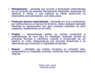 •   Planejamento – atividade que envolve a formulação sistematizada
    de um conjunto de decisões devidamente integradas, expressas em
    objetivos e metas, e que explicita os meios disponíveis ou
    necessários para alcançá-los, num dado prazo.

•   Produção técnica especializada – atividade em que o profissional,
    por conta própria ou a serviço de terceiros, efetua qualquer operação
    industrial ou agropecuária que gere produtos acabados ou semi
    acabados, isoladamente ou em série.

•   Projeto – representação gráfica ou escrita necessária à
    materialização de uma obra ou instalação, realizada através de
    princípios técnicos e científicos, visando à consecução de um
    objetivo ou meta, adequando-se aos recursos disponíveis e às
    alternativas que conduzem à viabilidade da decisão.

•   Reparo – atividade que implica recuperar ou consertar obra,
    equipamento ou instalação avariada, mantendo suas características
    originais.



                             PROFA. MSC. THAYS
                              PERASSOLI BOIKO
 