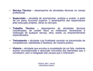 •   Serviço Técnico – desempenho de atividades técnicas no campo
    profissional.

•   Supervisão – atividade de acompanhar, analisar e avaliar, a partir
    de um plano funcional superior, o desempenho dos responsáveis
    pela execução projetos, obras ou serviços.

•   Trabalho Técnico – desempenho de atividades técnicas
    coordenadas, de caráter físico ou intelectual, necessárias à
    realização de qualquer serviço, obra, tarefa, ou empreendimento
    especializados.

•   Treinamento – atividade cuja finalidade consiste na transmissão de
    competências, habilidades e destreza, de maneira prática.

•   Vistoria – atividade que envolve a constatação de um fato, mediante
    exame circunstanciado e descrição minuciosa dos elementos que o
    constituem, sem a indagação das causas que o motivaram.”



                           PROFA. MSC. THAYS
                            PERASSOLI BOIKO
 