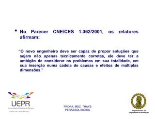 •           No Parecer                           CNE/CES     1.362/2001,   os   relatores
                            afirmam:

                            “O novo engenheiro deve ser capaz de propor soluções que
                             sejam não apenas tecnicamente corretas, ele deve ter a
                             ambição de considerar os problemas em sua totalidade, em
                             sua inserção numa cadeia de causas e efeitos de múltiplas
                             dimensões.”




                                                                    PROFA. MSC. THAYS
                                                                     PERASSOLI BOIKO
                    d




                                                         ã
C




                        C




                                         M
a




    m




        p




            u




                s




                    e




                        a




                             m




                                 p




                                     o




                                             o




                                                 u




                                                     r




                                                             o
 