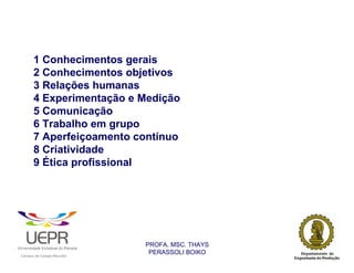 1 Conhecimentos gerais
                2 Conhecimentos objetivos
                3 Relações humanas
                4 Experimentação e Medição
                5 Comunicação
                6 Trabalho em grupo
                7 Aperfeiçoamento contínuo
                8 Criatividade
                9 Ética profissional




                                                                PROFA. MSC. THAYS
                                                                 PERASSOLI BOIKO
                    d




                                                        ã
C




                        C




                                        M
a




    m




        p




            u




                s




                    e




                        a




                            m




                                p




                                    o




                                            o




                                                u




                                                    r




                                                            o
 