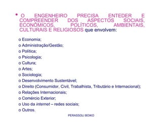 •   O    ENGENHEIRO     PRECISA      ENTEDER    E
    COMPREENDER      DOS    ASPECTOS      SOCIAIS,
    ECONÔMICOS,       POLÍTICOS,       AMBIENTAIS,
    CULTURAIS E RELIGIOSOS que envolvem:
    o Economia;
    o Administração/Gestão;
    o Política;
    o Psicologia;
    o Cultura;
    o Artes;
    o Sociologia;
    o Desenvolvimento Sustentável;
    o Direito (Consumidor, Civil, Trabalhista, Tributário e Internacional);
    o Relações Internacionais;
    o Comércio Exterior;
    o Uso da internet – redes sociais;
    o Outros.                 PROFA. MSC. THAYS
                                PERASSOLI BOIKO
 
