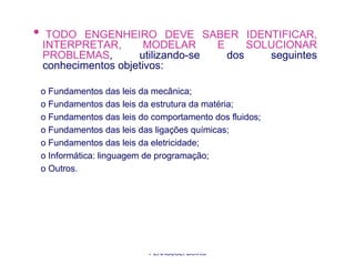 •    TODO ENGENHEIRO DEVE SABER IDENTIFICAR,
    INTERPRETAR,        MODELAR     E     SOLUCIONAR
    PROBLEMAS,        utilizando-se   dos    seguintes
    conhecimentos objetivos:

    o Fundamentos das leis da mecânica;
    o Fundamentos das leis da estrutura da matéria;
    o Fundamentos das leis do comportamento dos fluidos;
    o Fundamentos das leis das ligações químicas;
    o Fundamentos das leis da eletricidade;
    o Informática: linguagem de programação;
    o Outros.




                            PROFA. MSC. THAYS
                             PERASSOLI BOIKO
 