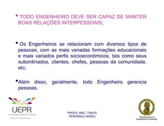 • TODO ENGENHEIRO DEVE SER CAPAZ DE MANTER
                        BOAS RELAÇÕES INTERPESSOAIS;



                • Os         Engenheiros se relacionam com diversos tipos de
                        pessoas, com as mais variadas formações educacionais
                        e mais variados perfis socioeconômicos, tais como seus
                        subordinados, clientes, chefes, pessoas da comunidade,
                        etc;

                •Além         disso, geralmente, todo Engenheiro gerencia
                        pessoas.



                                                                PROFA. MSC. THAYS
                                                                 PERASSOLI BOIKO
                    d




                                                        ã
C




                        C




                                        M
a




    m




        p




            u




                s




                    e




                        a




                            m




                                p




                                    o




                                            o




                                                u




                                                    r




                                                            o
 