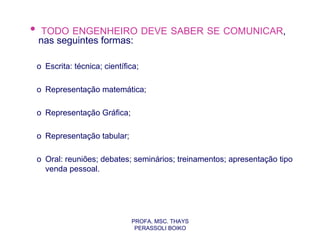 •    TODO ENGENHEIRO DEVE SABER SE COMUNICAR,
    nas seguintes formas:

    o Escrita: técnica; científica;

    o Representação matemática;

    o Representação Gráfica;

    o Representação tabular;

    o Oral: reuniões; debates; seminários; treinamentos; apresentação tipo
      venda pessoal.




                                PROFA. MSC. THAYS
                                 PERASSOLI BOIKO
 