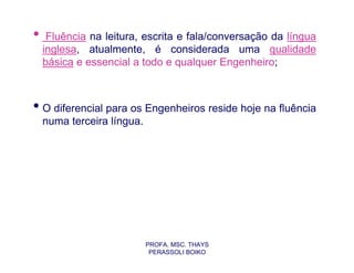 •    Fluência na leitura, escrita e fala/conversação da língua
    inglesa, atualmente, é considerada uma qualidade
    básica e essencial a todo e qualquer Engenheiro;



• O diferencial para os Engenheiros reside hoje na fluência
    numa terceira língua.




                            PROFA. MSC. THAYS
                             PERASSOLI BOIKO
 