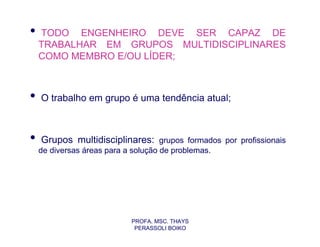 •   TODO ENGENHEIRO DEVE SER CAPAZ DE
    TRABALHAR EM GRUPOS MULTIDISCIPLINARES
    COMO MEMBRO E/OU LÍDER;



•   O trabalho em grupo é uma tendência atual;



•   Grupos multidisciplinares: grupos formados por profissionais
    de diversas áreas para a solução de problemas.




                            PROFA. MSC. THAYS
                             PERASSOLI BOIKO
 
