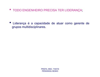 •   TODO ENGENHEIRO PRECISA TER LIDERANÇA;



•    Liderança é a capacidade de atuar como gerente de
    grupos multidisciplinares.




                      PROFA. MSC. THAYS
                       PERASSOLI BOIKO
 
