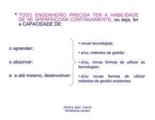 • TODO  ENGENHEIRO PRECISA TER A HABILIDADE
    DE SE APERFEIÇOAR CONTINUAMENTE, ou seja, ter
    a CAPACIDADE DE:



                                • novas tecnologias;
o aprender;
                                • e/ou, métodos de gestão;

o absorver;                     • e/ou, novas formas de utilizar as
                                tecnologias;

o e até mesmo, desenvolver:     • e/ou novas formas de utilizar
                                métodos de gestão existentes.




                       PROFA. MSC. THAYS
                        PERASSOLI BOIKO
 