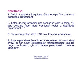 SEMINÁRIO
1. Dividir a sala em 9 equipes. Cada equipe fica com uma
qualidade profissional;

2. Estas devem preparar um seminário com o tema: “O
que deve-se fazer para conseguir obter a qualidade
profissional X.”;

3. Cada equipe tem de 8 a 10 minutos para apresentar;

4. As equipes deverão utilizar os seguintes recursos: data
show; power point; retroprojetor; transparências; quadro
negro ou branco; giz ou caneta para quadro branco;
apagador.


                      PROFA. MSC. THAYS
                       PERASSOLI BOIKO
 