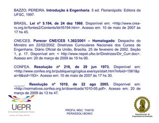 BAZZO; PEREIRA. Introdução à Engenharia. 5 ed. Florianópolis: Editora da
            UFSC, 1997.

            BRASIL. Lei nº 5.194, de 24 dez 1966. Disponível em: <http://www.crea-
            rs.org.br/fontes2/Contents/ldr/l5194.htm>. Acesso em: 10 de maio de 2007 às
            17 hs 45.

            CNE/CES. Parecer CNE/CES 1.362/2001 – Homologado: Despacho do
            Ministro em 22/02/2002: Diretrizes Curriculares Nacionais dos Cursos de
            Engenharia. Diário Oficial da União, Brasília, 25 de fevereiro de 2002. Seção
            1, p. 17. Disponível em: < http://www.nepet.ufsc.br/Diretrizes/Dir_Curr.doc>.
            Acesso em: 20 de março de 2009 às 15 hs 00.

            CONFEA. Resolução nº 218, de 29 jun 1973. Disponível em:
            <http://www.confea.org.br/publique/cgi/cgilua.exe/sys/start.htm?infoid=1561&p
            ai=8&sid=193>. Acesso em: 10 de maio de 2007 às 17 hs 30.

            _____. Resolução nº 1010, de 22 ago 2005. Disponível em:
            <http://normativos.confea.org.br/downloads/1010-05.pdf>. Acesso em: 20 de
            março de 2009 às 13 hs 47.



                                                                PROFA. MSC. THAYS
                                                                 PERASSOLI BOIKO
                    d




                                                        ã
C




                        C




                                        M
a




    m




        p




            u




                s




                    e




                        a




                            m




                                p




                                    o




                                            o




                                                u




                                                    r




                                                            o
 