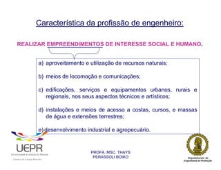 Característica da profissão de engenheiro:

    REALIZAR EMPREENDIMENTOS DE INTERESSE SOCIAL E HUMANO.


                                                    a) aproveitamento e utilização de recursos naturais;

                                                    b) meios de locomoção e comunicações;

                                                    c) edificações, serviços e equipamentos urbanos, rurais e
                                                       regionais, nos seus aspectos técnicos e artísticos;

                                                    d) instalações e meios de acesso a costas, cursos, e massas
                                                       de água e extensões terrestres;

                                                    e) desenvolvimento industrial e agropecuário.


                                                                         PROFA. MSC. THAYS
                                                                          PERASSOLI BOIKO
                    d




                                                        ã
C




                        C




                                        M
a




    m




        p




            u




                s




                    e




                        a




                            m




                                p




                                    o




                                            o




                                                u




                                                    r




                                                            o
 