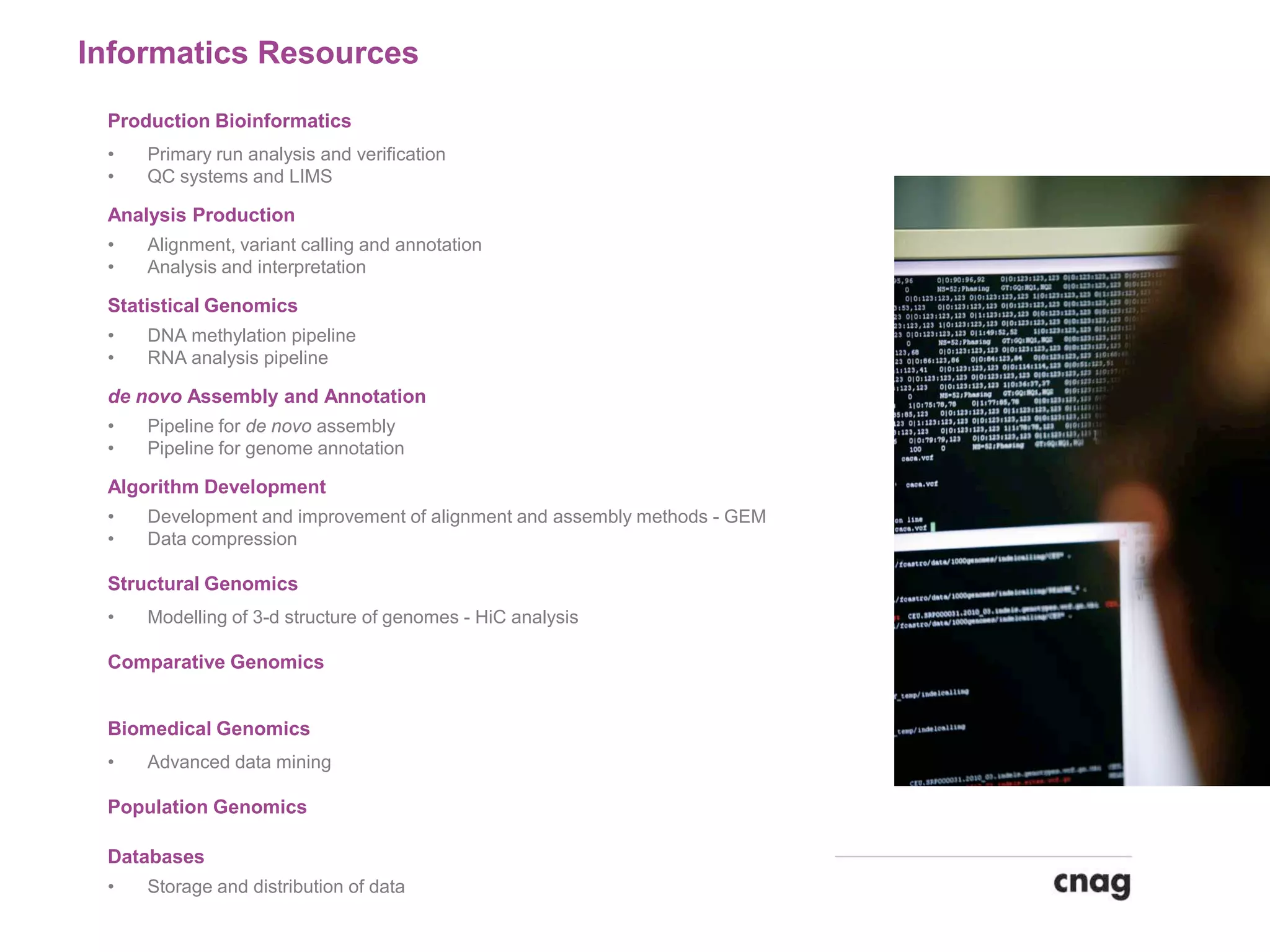 Informatics Resources
Production Bioinformatics
• Primary run analysis and verification
• QC systems and LIMS
Analysis Production
• Alignment, variant calling and annotation
• Analysis and interpretation
Statistical Genomics
• DNA methylation pipeline
• RNA analysis pipeline
de novo Assembly and Annotation
• Pipeline for de novo assembly
• Pipeline for genome annotation
Algorithm Development
• Development and improvement of alignment and assembly methods - GEM
• Data compression
Structural Genomics
• Modelling of 3-d structure of genomes - HiC analysis
Comparative Genomics
Biomedical Genomics
• Advanced data mining
Population Genomics
Databases
• Storage and distribution of data