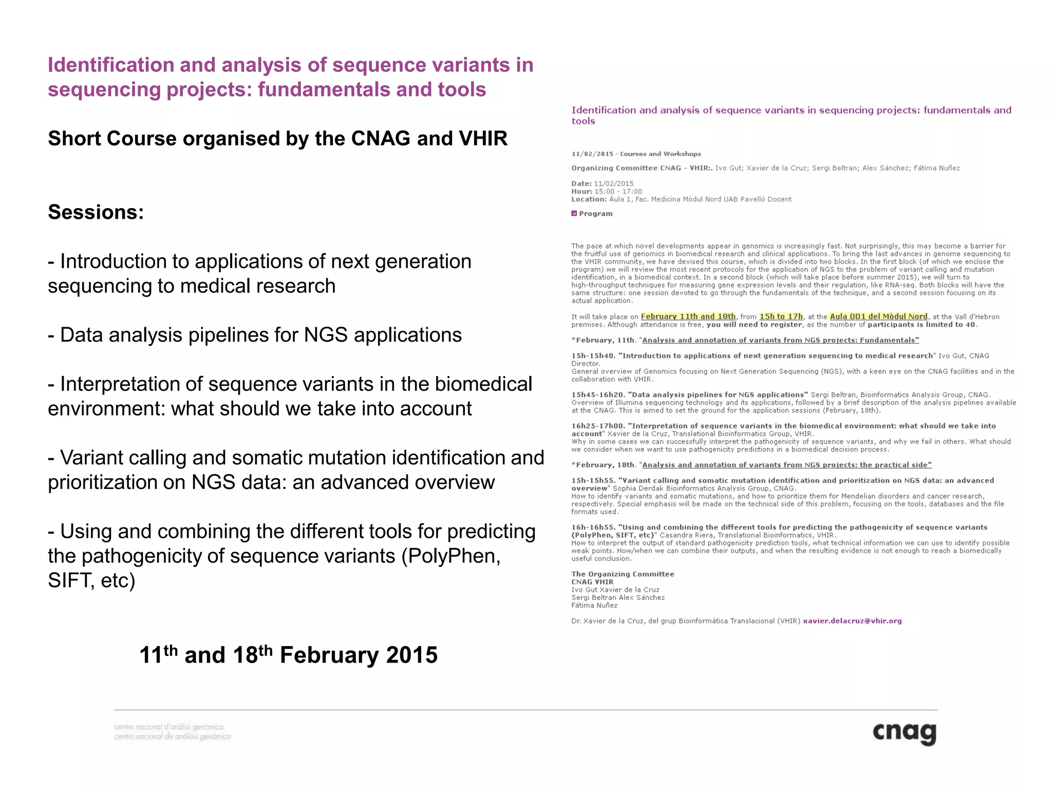 11th and 18th February 2015
Identification and analysis of sequence variants in
sequencing projects: fundamentals and tools
Short Course organised by the CNAG and VHIR
Sessions:
- Introduction to applications of next generation
sequencing to medical research
- Data analysis pipelines for NGS applications
- Interpretation of sequence variants in the biomedical
environment: what should we take into account
- Variant calling and somatic mutation identification and
prioritization on NGS data: an advanced overview
- Using and combining the different tools for predicting
the pathogenicity of sequence variants (PolyPhen,
SIFT, etc)