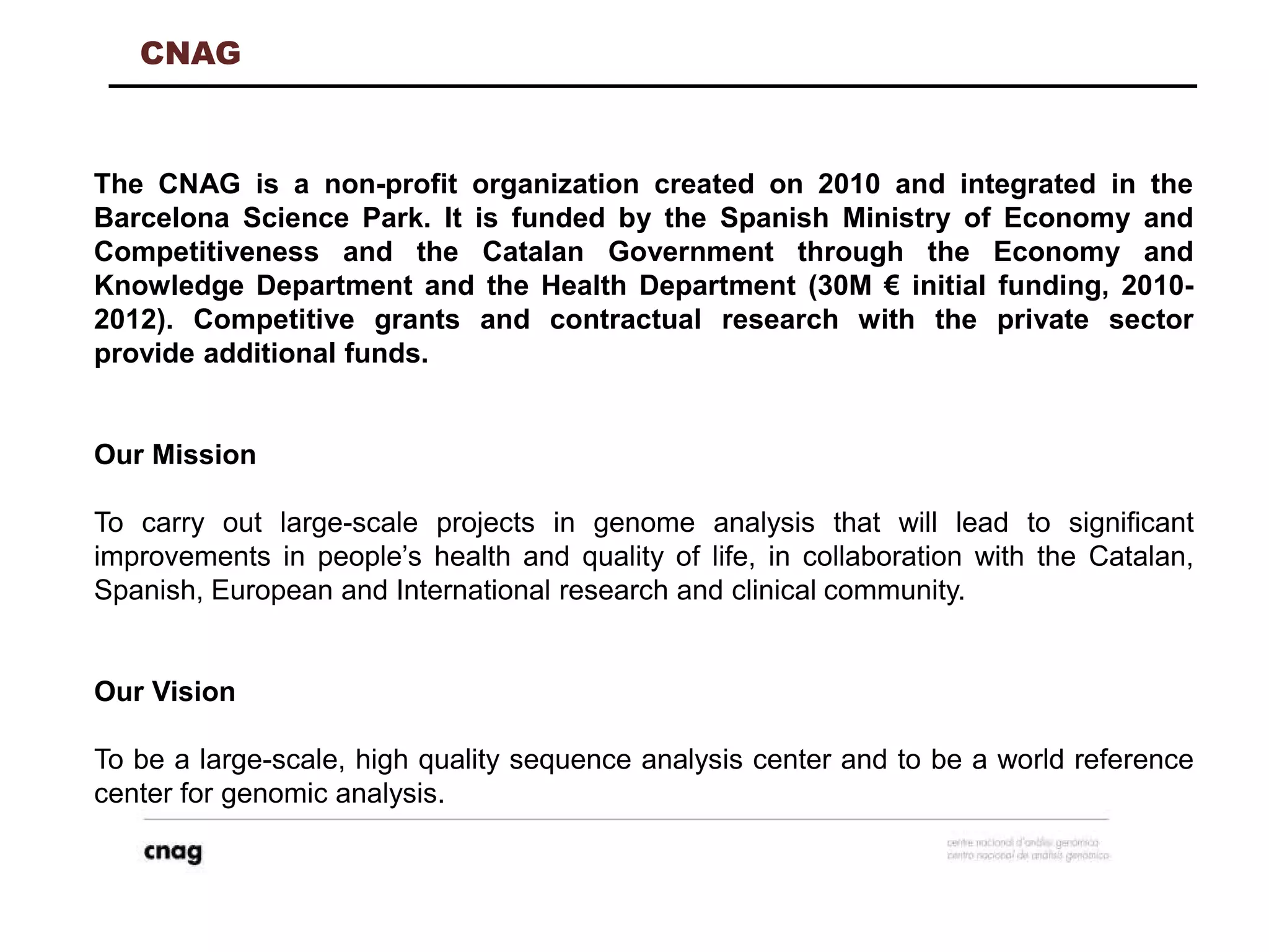 CNAG
The CNAG is a non-profit organization created on 2010 and integrated in the
Barcelona Science Park. It is funded by the Spanish Ministry of Economy and
Competitiveness and the Catalan Government through the Economy and
Knowledge Department and the Health Department (30M € initial funding, 2010-
2012). Competitive grants and contractual research with the private sector
provide additional funds.
Our Mission
To carry out large-scale projects in genome analysis that will lead to significant
improvements in people’s health and quality of life, in collaboration with the Catalan,
Spanish, European and International research and clinical community.
Our Vision
To be a large-scale, high quality sequence analysis center and to be a world reference
center for genomic analysis.