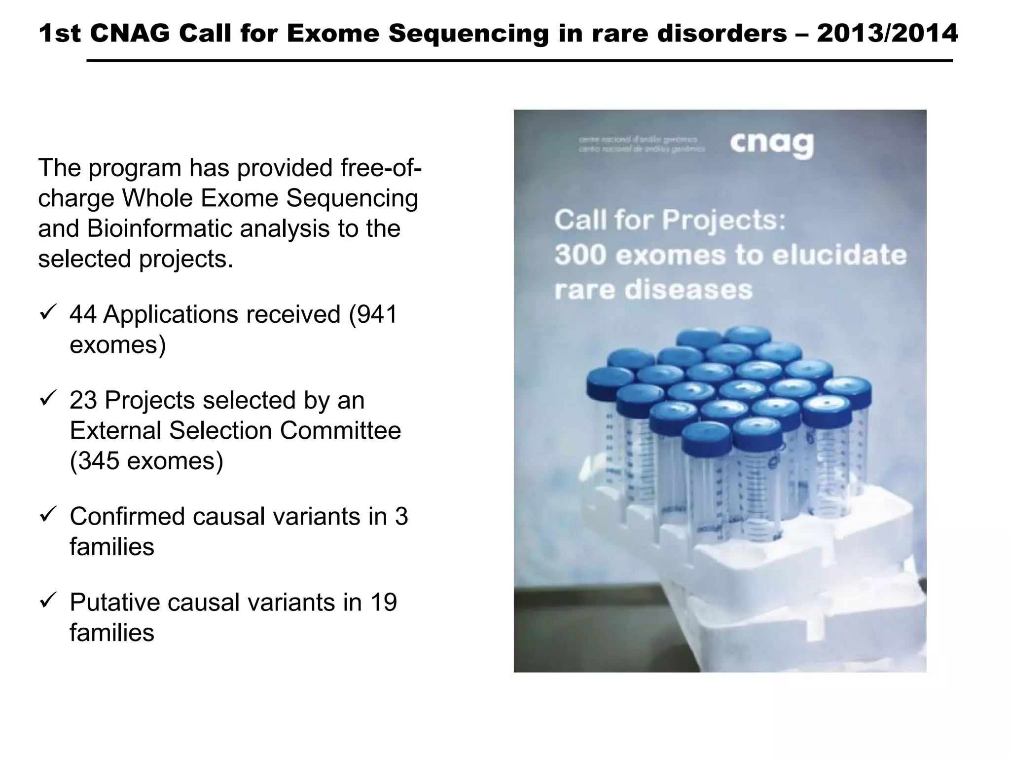 1st CNAG Call for Exome Sequencing in rare disorders – 2013/2014
The program has provided free-of-
charge Whole Exome Sequencing
and Bioinformatic analysis to the
selected projects.
44 Applications received (941
exomes)
23 Projects selected by an
External Selection Committee
(345 exomes)
Confirmed causal variants in 3
families
Putative causal variants in 19
families
