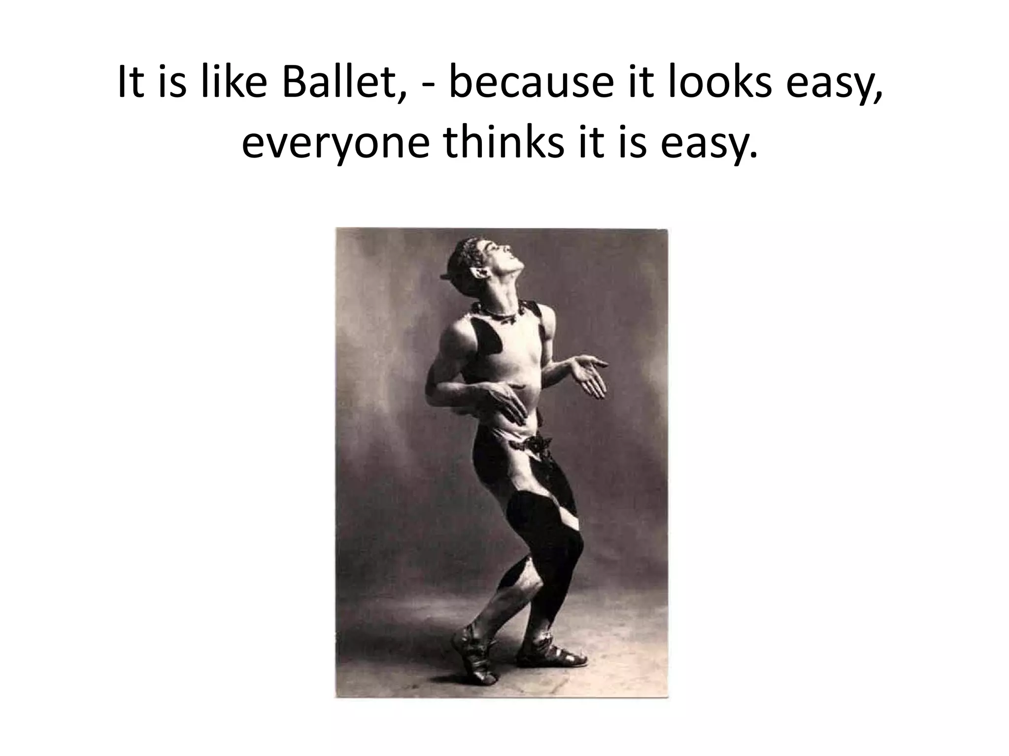It is like Ballet, - because it looks easy,
everyone thinks it is easy.