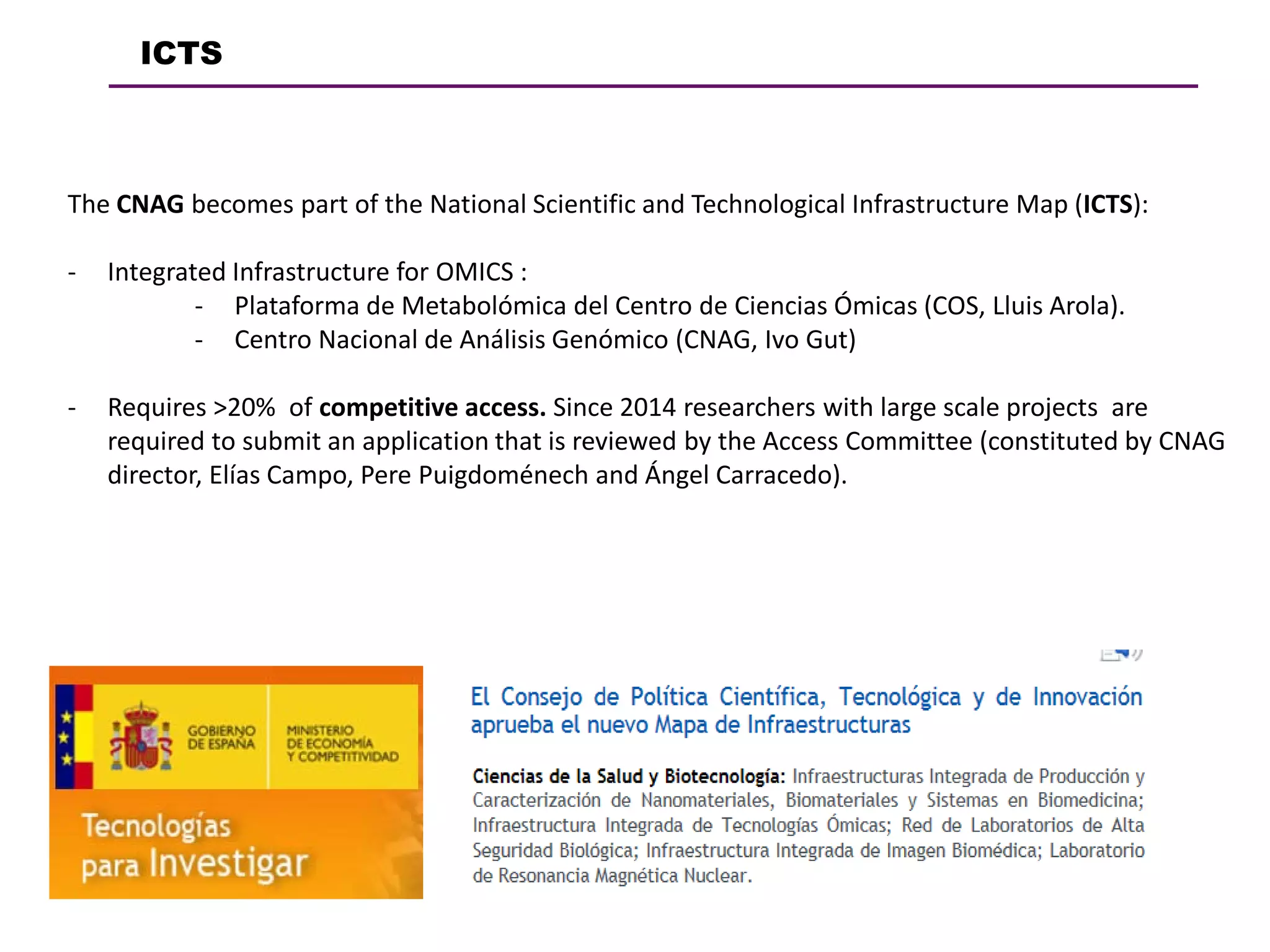 ICTS
The CNAG becomes part of the National Scientific and Technological Infrastructure Map (ICTS):
- Integrated Infrastructure for OMICS :
- Plataforma de Metabolómica del Centro de Ciencias Ómicas (COS, Lluis Arola).
- Centro Nacional de Análisis Genómico (CNAG, Ivo Gut)
- Requires >20% of competitive access. Since 2014 researchers with large scale projects are
required to submit an application that is reviewed by the Access Committee (constituted by CNAG
director, Elías Campo, Pere Puigdoménech and Ángel Carracedo).