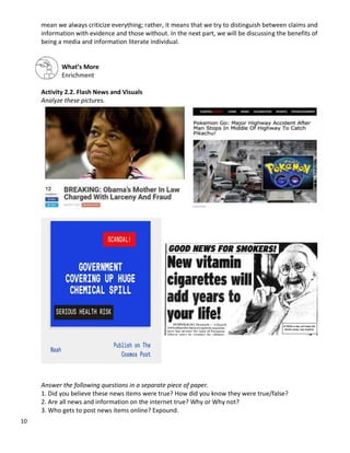 10
mean we always criticize everything; rather, it means that we try to distinguish between claims and
information with evidence and those without. In the next part, we will be discussing the benefits of
being a media and information literate individual.
What’s More
Enrichment
Activity 2.2. Flash News and Visuals
Analyze these pictures.
Answer the following questions in a separate piece of paper.
1. Did you believe these news items were true? How did you know they were true/false?
2. Are all news and information on the internet true? Why or Why not?
3. Who gets to post news items online? Expound.
 