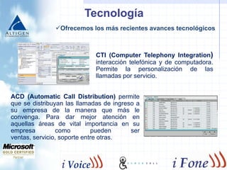 Socios y Alianzas Estratégicas      Como estrategia tecnológica HumanCall  utiliza los servicios del grupo iFone, el cual ofrece productos y servicios de telecomunicaciones para Call Center.	El  grupo iFone es el distribuidor exclusivo de Altigen en toda Latino America, México y España.Cuentan con la categoría de “GoldPartner” de Microsoft que certifica su habilidad de desarrollo en la especialidad de telecomunicaciones y la implementación óptima de nuestros servicios.Actualmente, forman parte del programa TechBA de la Secretaría de Economía y la Fundación México Americana para la ciencia con el que impulsan empresas mexicanas de alto nivel para introducir su tecnología de innovación al mercado global. 