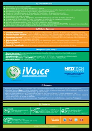 Identificador de chamadas (callerID);
Interface Web de fácil manuseio para gestão do sistema;
Salas de conferência sem limite de participantes e com agendamento automático (Liga automaticamente para os participantes);
Espera telefónica em MP3 com facilidade para substituição das músicas;
Gestão de Filas e Distribuição de Chamadas (Ex. Telefonistas e Grupos de Atendimento);
Correio de Voz (escuta dos recados pela extensão ou envio do áudio por e-mail como anexo);
Gravação de chamadas ilimitadas;
Atendimento Digital (URA de Atendimento, Transbordo e Pesquisa), sem limite de menus e sub-menus;
Programação de Rotas de Menor Custo, minimizando os gastos com as operadoras de telefonia;
Extensão IP's Externos (Home Office e Mobile Office através de VPN);
Registro de ligações perdidas e aviso ao usuário da extensão através de e-mail;
Classe de Serviço por extensão: Bloqueio de ligações de saída por tipo (Local, DDD, DDI, TELEMÒVEL, etc..) ou permissões específicas;
Recebimento automatizado de fax por e-mail (Arquivo formato PDF ou TIFF).
●
●
●
●
●
●
●
●
●
●
●
●
●
Sistema Operacional: Solução baseada na distribuição Linux CentOS, compatível com Red Hat Enterprise;
Protocolos Suportados: SIP e IAX;
Codecs Suportados: GSM, iLBC, G711 (a-Law / u-Law), G729, SPEEX, etc... (conversão de mídia integrada);
Interfaces com Operadoras e outros PABX's: E1 ISDN, E1 R2, Linha Analógica (FXO) e VoIP;
Interfaces de Ramais: VoIP e Analógico (FXS).
Grande quantidade de funcionalidades e alta capacidade de expansão, com excelente relação custo x benefício;
Interface Web do iVoice: o cliente poderá gerir muitas funções do sistema, extensões, funcionalidades, troncos, sem a
necessidade de conhecimento da tecnologia de software livre;
Permite conectividade com as Operadoras de Telefonia (via Troncos: Digitais E1, GSM, Analógicos e VoIP);
Possível integração com o PABX Legado existente, podendo o cliente iniciar o uso dos recursos do iVoice e realizar a
migração gradativa do legado de telefonia;
Aceita os mais variados terminais de extensão (Aparelhos IP com e sem fio, Softphone e Aparelhos Analógicos).
●
●
●
●
●
●
●
●
●
●
●
●
●
●
●
●
Consulta de Portabilidade: permite rotear as ligações GSM pela mesma operadora de destino, aproveitando a menor tarifa.
Aplicativo Extensão telefmóvel: Transforma telemóvel autorizados em extensão externa, através de conexão de voz GSM,
permitindo utilizarem a agenda do iVoice, gravação das chamadas e realizarem ligações de acordo com sua Classe de Serviço;
Software para CallCenter: Gestão de grupos Ativos e Receptivos, com controlo em tempo real, relatórios gráficos e estatísticos,
além de ferramentas como marcações automática;
Relatório de URA: Permite analise detalhada das opções selecionadas numa URA de Atendimento e de Pesquisa;
Callback de Ligações: Identificar uma ligação de entrada, encerrar a chamada antes do atendimento e retorná-la pela rota de
menor custo;
Serviços de Personalização: Criação de recursos personalizados de acordo com as necessidades do cliente.
LUANDA:
Travessa Rei Katyavala nº 19/21
Tel.: (+244) 222 444 439 | 222 440 375 | 940 431 745
E-mail.: comercial@medtech-angola.com
MALANJE:
Rua Comandante Dangeroux, 409 RC
Tel.: (+244) 251 230 049
E-mail.: malanje@medtech-angola.com
LOBITO:
Av. da Independência n º 63/65, Restinga
Tel.: (+244) 272 226 300 | 272 226 301
E-mail.: lobito@medtech-angola.com
SUMBE
Avenida dos Aliados, Zona 3,
Tel.: (+244) 236 230 840
E-mail.: sumbe@medtech-angola.com
Visite-nos nas
redes sociais
FALE CONOSCO E CONHEÇA AS VANTAGENS
PARA SI E PARA A SUA EMPRESA
Contactos
Funcionalidades
Módulos Opcionais
Especificações Técnicas
Destaques
www.medtechtecnologia.com
 