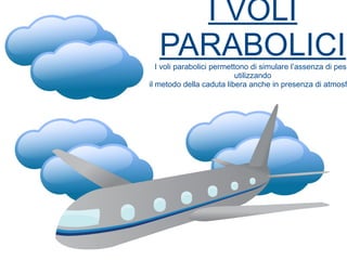 I VOLI
PARABOLICII voli parabolici permettono di simulare l’assenza di peso
utilizzando
il metodo della caduta libera anche in presenza di atmosf
 