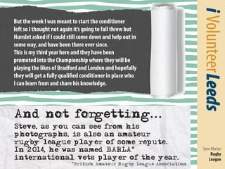 i Volunteer Leeds 
Steve Morton 
Rugby 
League 
But the week I was meant to start the conditioner 
left so I thought not again it’s going to fall threw but 
Hunslet asked if I could still come down and help out in 
some way, and have been there ever since. 
This is my third year here and they have been 
promoted into the Championship where they will be 
playing the likes of Bradford and London and hopefully 
they will get a fully qualified conditioner in place who 
I can learn from and share his knowledge. 
And not forgetting... 
Steve, as you can see from his 
photographs, is also an amateur 
rugby league player of some repute. 
In 2014, he was named BARLA* 
international vets player of the year. 
*British Amateur Rugby League Association 
 
