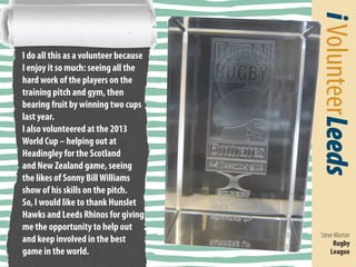 i Volunteer Leeds 
Steve Morton 
Rugby 
League 
I do all this as a volunteer because 
I enjoy it so much: seeing all the 
hard work of the players on the 
training pitch and gym, then 
bearing fruit by winning two cups 
last year. 
I also volunteered at the 2013 
World Cup – helping out at 
Headingley for the Scotland and 
New Zealand game, seeing the 
likes of Sonny Bill Williams show 
of his skills on the pitch. 
Thank you 
So, I would like to 
thank Hunslet Hawks 
and Leeds Rhinos 
for giving me the 
opportunity to help 
out and keep involved 
in the best game in 
the world. I would also 
like to thank Leeds City 
Council’s BME Group 
too for all the help they 
have given me. 
