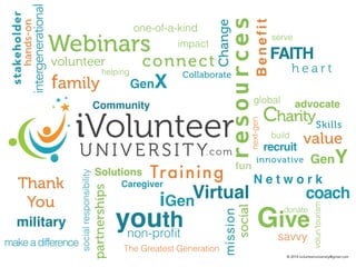 advocate 
build 
value 
Give 
intergenerational non-profit 
one-of-a-kind 
Webinars 
impact 
connect 
GenX 
Training 
Virtual coach 
Community 
youth 
FAITH 
military 
resources 
volunteer 
fun 
Benefit 
serve 
global 
h e a r t 
Charity 
Skills 
recruit 
next-gen 
innovative 
GenY 
N e t w o r k 
volun’tourism 
donate 
savvy 
stakeholder 
Change 
Collaborate 
Solutions 
Caregiver 
iGen 
social 
mission 
family 
helping 
hands-on 
Thank 
You 
partnerships 
make a difference 
social responsibility 
The Greatest Generation 
© 2014 ivolunteeruniversity@gmail.com 
