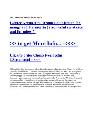 Are You looking for information about:


Ivomec ivermectin ( stromectol injection for
mange and Ivermectin ( stromectol resistance
and fur mites ?


>> to get More Info... =>>>
Click to order Cheap Ivermectin
(!Stromectol =>>>

Although this drug is commonly referred to as Ivermectin, physicians from all over the world are
familiar with Stromectol. This medicine has gained its fame among the wide class of drugs that
are known as anti-parasite medicines that it belongs to. A treatment with such a medication is
known to trigger the death of certain harmful parasitic organisms in the patient’s body.
Stromectol (generic name: ivermectin; brand names include: Avermectin / Mectizan / Ivexterm)
belongs to a class of drugs known as anthelmintics / antiparasitic agents. Stromectol is a
broad-spectrum medicine and it is used for the treatment of many parasitic infections, including
intestinal strongyloidiasis and onchocerciasis, ascariasis, trichuriasis, and enterobiasis.
Stromectol can also be used in animals for the treatment of nematode worms and ectoparasites.
 