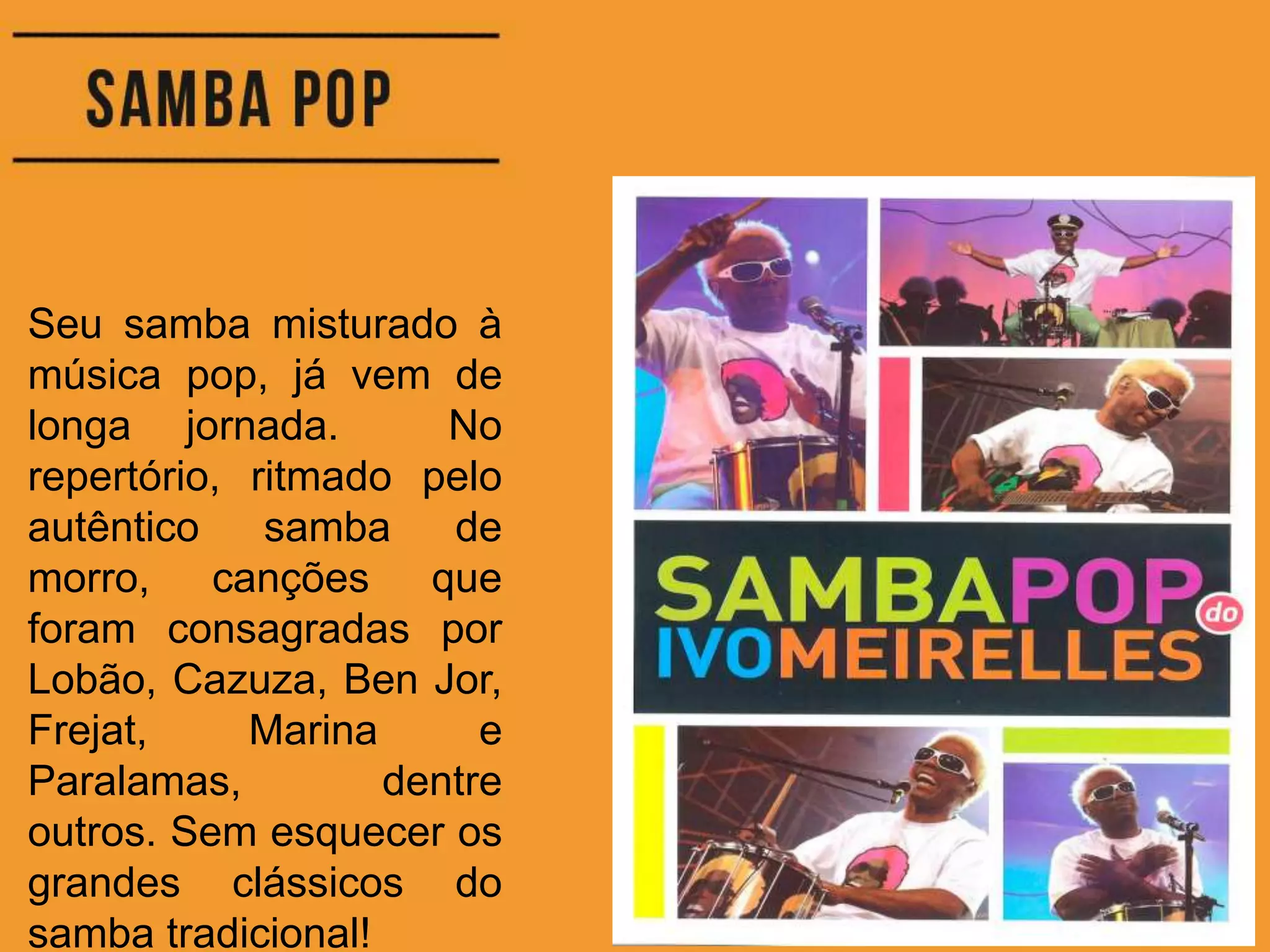 Seu samba misturado à
música pop, já vem de
longa jornada. No
repertório, ritmado pelo
autêntico samba de
morro, canções que
foram consagradas por
Lobão, Cazuza, Ben Jor,
Frejat, Marina e
Paralamas, dentre
outros. Sem esquecer os
grandes clássicos do
samba tradicional!
 