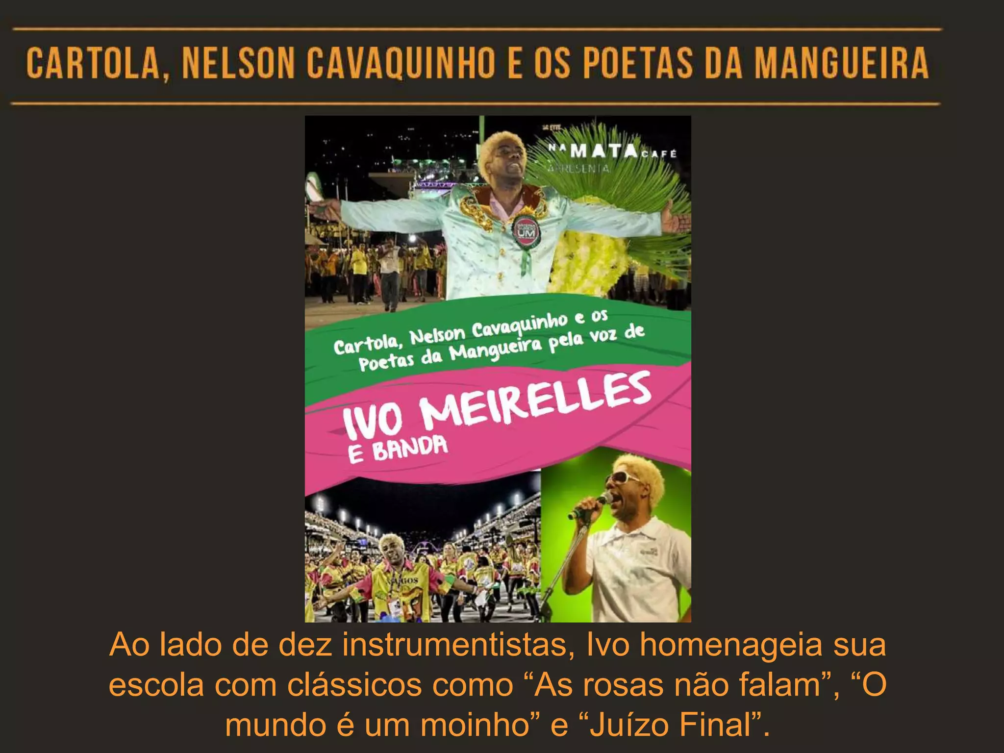 Ao lado de dez instrumentistas, Ivo homenageia sua
escola com clássicos como “As rosas não falam”, “O
mundo é um moinho” e “Juízo Final”.
 