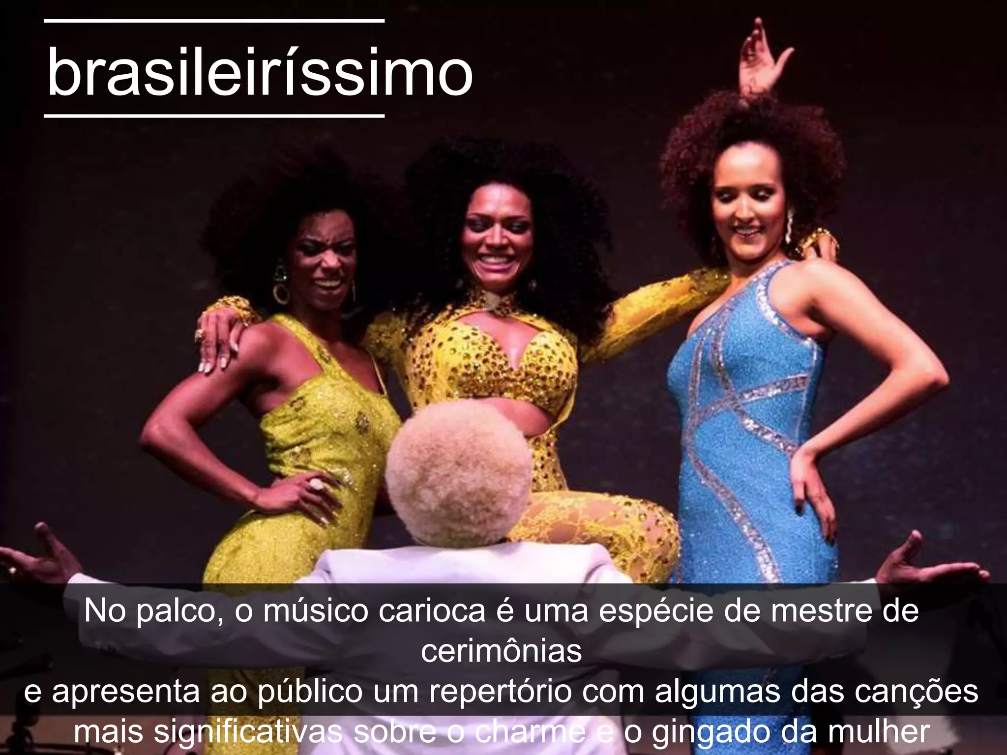 brasileiríssimo
No palco, o músico carioca é uma espécie de mestre de
cerimônias
e apresenta ao público um repertório com algumas das canções
mais significativas sobre o charme e o gingado da mulher
 