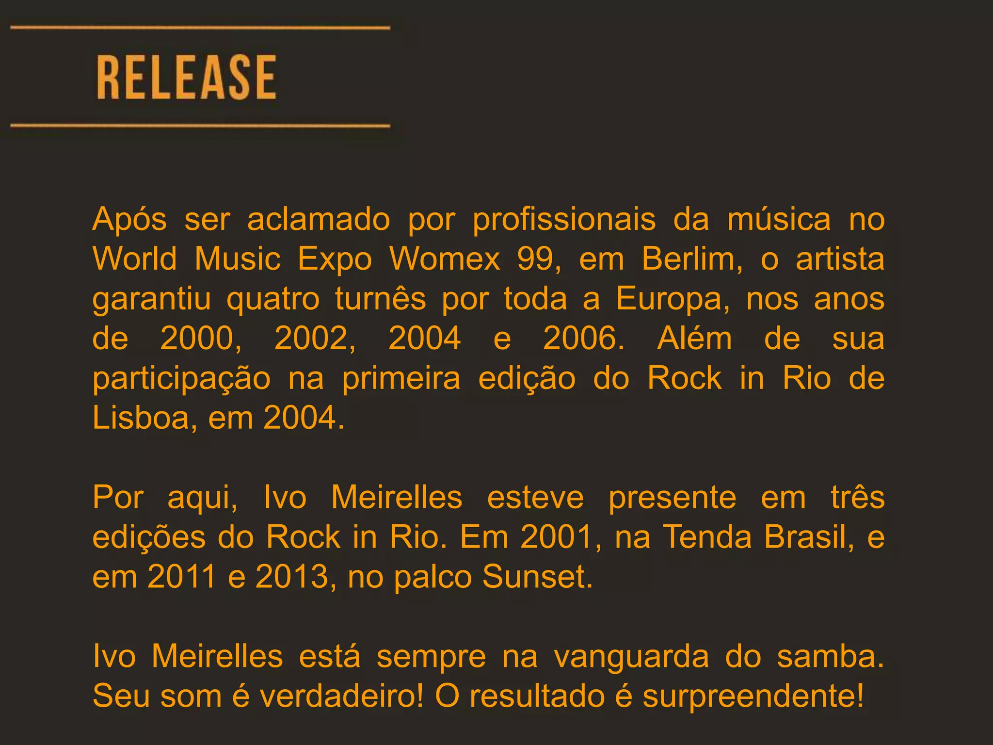 Após ser aclamado por profissionais da música no
World Music Expo Womex 99, em Berlim, o artista
garantiu quatro turnês por toda a Europa, nos anos
de 2000, 2002, 2004 e 2006. Além de sua
participação na primeira edição do Rock in Rio de
Lisboa, em 2004.
Por aqui, Ivo Meirelles esteve presente em três
edições do Rock in Rio. Em 2001, na Tenda Brasil, e
em 2011 e 2013, no palco Sunset.
Ivo Meirelles está sempre na vanguarda do samba.
Seu som é verdadeiro! O resultado é surpreendente!
 