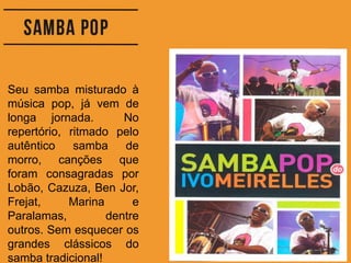 Seu samba misturado à
música pop, já vem de
longa jornada. No
repertório, ritmado pelo
autêntico samba de
morro, canções que
foram consagradas por
Lobão, Cazuza, Ben Jor,
Frejat, Marina e
Paralamas, dentre
outros. Sem esquecer os
grandes clássicos do
samba tradicional!
 