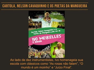 Ao lado de dez instrumentistas, Ivo homenageia sua
escola com clássicos como “As rosas não falam”, “O
mundo é um moinho” e “Juízo Final”.
 