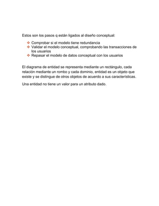 Estos son los pasos q están ligados al diseño conceptual:
 Comprobar si el modelo tiene redundancia
 Validar el modelo conceptual, comprobando las transacciones de
los usuarios
 Repasar el modelo de datos conceptual con los usuarios
El diagrama de entidad se representa mediante un rectángulo, cada
relación mediante un rombo y cada dominio, entidad es un objeto que
existe y se distingue de otros objetos de acuerdo a sus características.
Una entidad no tiene un valor para un atributo dado.
 
