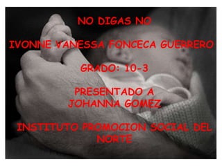NO DIGAS NO IVONNE VANESSA FONCECA GUERRERO GRADO: 10-3 PRESENTADO A  JOHANNA GOMEZ INSTITUTO PROMOCION SOCIAL DEL NORTE 