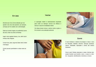 Em casa                                               Vacinar



                                                    A vacinação infantil é extremamente importante
Devemos ser nós a tomar atitudes que nos
                                                    para evitar as doenças comuns da infância e
ajudem a ter uma vida saudável, por exemplo,
                                                    diminuir a taxa de mortalidade infantil.
começar por ter cuidado com a alimentação.
                                                    Os idosos devem tomar a vacina contra a gripe, a

Optar por carnes magras, de preferência carne       fim de terem uma protecção adicional.

de aves, evitar as carnes vermelhas.


Ingerir mais vegetais frescos, crus, além de ali-
mentos mais integrais.                                                                                                       Dormir

                                                                                                       O sono fortalece o sistema imunológico e reduz o risco
Comer fruta, peixe, legumes beber leite e beber
                                                                                                       de infecções, diabetes, derrame, doenças cardíacas,
muita água.
                                                                                                       cancro, obesidade, depressão e talvez até mesmo
                                                                                                       Alzheimer .
Comer poucas quantidades e várias vezes ao
dia.
                                                                                                       Houve quem fizesse pesquisas e essas mesmas pes-
                                                                                                       quisas mostram que durante o sono, o corpo e o cére-
                                                                                                       bro recuperam, beneficiando a memória e o humor.
 