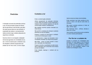 Pesticidas                        Cuidados a ter

                                                                                                     Aplicar sempre as doses recomendadas.
                                                  Evitar a contaminação ambiental.
                                                                                                     Evitar pulverizar nas horas quentes da dia,
                                                  Utilizar equipamento de protecção individual,
                                                                                                     contra o vento e em dias de vento forte ou
                                                  ( luvas, botas de borracha, óculos protectores e
A utilização incorrecta dos pesticidas continua                                                      chuvosos.
                                                  máscara contra eventuais vapores), em caso de
a ser uma das principais causas de intoxica-      contaminação substituir imediatamente.             Não aplicar produtos próximos à fonte de
                                                                                                     água, riachos, lagos.
ção de agricultores e suas famílias, para além    Não trabalhar sozinhos quando manusear pro-
de causar graves danos ao meio ambiente. A        dutos tóxicos.                                     Não desentupir bicos , orifícios, válvulas e
                                                                                                     tubos com a boca.
preparação das caldas e o armazenamento           Não permitir a presença de crianças e pessoas
                                                  estranhas ao local de trabalho.                    Usar produtos menos tóxicos para as abelhas
destes produtos exige cuidados adequados de
                                                                                                     ou outros insectos polinizadores.
segurança e protecção.                            Preparar o produto em local fresco e ventilado,
                                                  nunca ficar de frente para o vento.
Devemos intervir na concepção e adaptação         Ler atentamente e seguir as instruções e reco-         Por fim ter o cuidado de:
de técnicas agrícolas com a finalidade de cau-    mendações indicadas nos rótulos dos produtos .
                                                                                                     Guardar os produtos em embalagens bem
sar o mínimo de danos para o ambiente e ava-      Não beber , comer ou fumar durante o manu-         fechadas, em locais seguros, fora do alcance
                                                  seio e aplicação dos tratamentos.                  de crianças e animais domésticos e afasta-
liar situações no âmbito da agricultura que
possam por em risco o solo, o ar e/ou a água.     Preparar somente a quantidade de calda neces-      dos de alimentos ou ração animal. Manter o
                                                  sária à aplicação a ser consumida numa mesma       produto em sua embalagem original e não
                                                  jornada de trabalho.                               reutilizar as embalagens vazias.

                                                  Evitar inalação, respingo e   contacto com os
                                                  produtos.
 