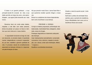 O idoso é um grande professor,       a sua     Há que prevenir nosso futuro, vamos fazer-lhes o     Ampliar a rede de suporte social ( rede
principal escola foi a escola da vida, a sua       que queremos receber quando chegar a nossa           de apoio ) .
idade permitiu ao longo dos anos uma apren-        vez.                                                 Estimular a prática de actividade física
dizagem, que agora pode transmitir aos mais        Educar os cuidadores dos idosos dependentes,         aeróbia, para o aumento de resistência,
novos .                                            bem como reconhecer a sua doença.                    força e flexibilidade, bem como unir os
                                                                                                        benefícios físicos aos sociais
    Devemos levar em conta estas idades,                        PREVENIR A DOENÇA
respeitar, e até falar com estas pessoas,          Corrigir os hábitos prejudiciais ( alimentação não
temos de pensar um pouco no futuro e lem-          balanceada, inactividade física, tabagismo, obesi-
brar que tudo indica ser o nosso destino.          dade, abuso de drogas .
                                                   Postergar diagnósticos e tratamento adequado
     A capacidade funcional ao longo da vida       das doenças .
vai reduzindo, na terceira idade é importante      Usar medicamentos racionalmente ( prescrição
manter independência e prevenir incapacida-        consciente, início e término, respeito à orienta-
de, por isso, reabilitar e garantir qualidade de   ção, uso x abuso, evitar auto-medicação, efeitos
vida. O processo natural de envelhecimento         “ m ágicos ) .
associado às doenças crónicas é o responsá-        Equilibrar os ambientes emocionais .
vel pela limitação do idoso.
 