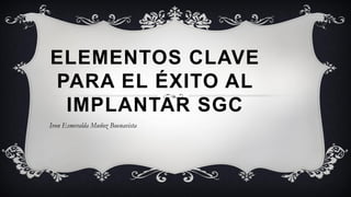 ELEMENTOS CLAVE
PARA EL ÉXITO AL
IMPLANTAR SGC
Ivon Esmeralda Muñoz Buenavista
 