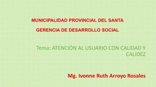 MUNICIPALIDAD PROVINCIAL DEL SANTA
GERENCIA DE DESARROLLO SOCIAL

Tema: ATENCIÓN AL USUARIO CON CALIDAD Y
CALIDEZ

Mg. Ivonne Ruth Arroyo Rosales

 
