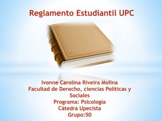 Reglamento Estudiantil UPC 
Ivonne Carolina Riveira Molina 
Facultad de Derecho, ciencias Políticas y 
Sociales 
Programa: Psicología 
Cátedra Upecista 
Grupo:50 
 